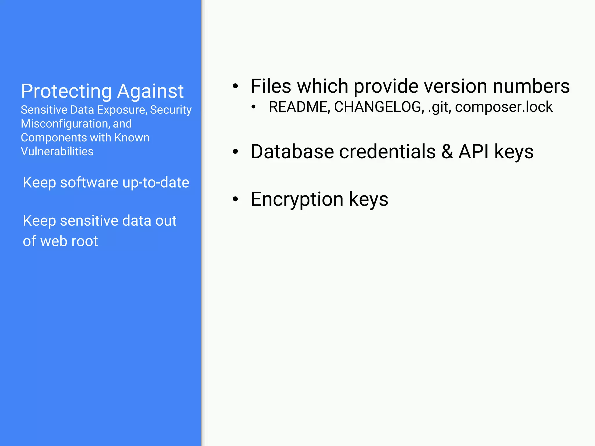 Protecting Against
Sensitive Data Exposure, Security
Misconfiguration, and
Components with Known
Vulnerabilities
Keep software up-to-date
Keep sensitive data out
of web root
Use strong encryption
• Encrypt with a strong private key
• Encrypt backups and data-in-transit
• Use strong hashing techniques for
passwords
 