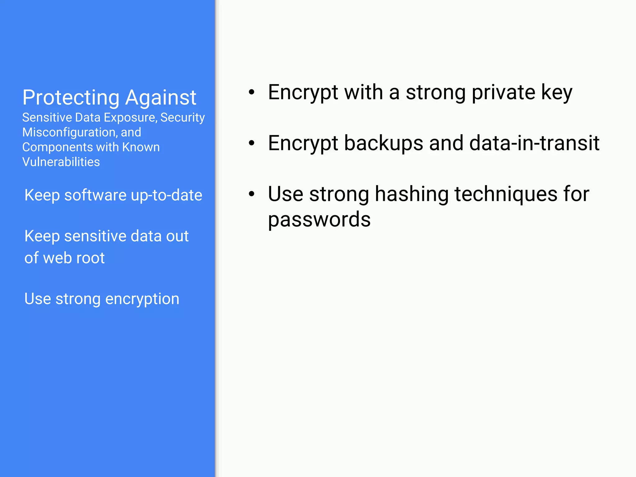 Protecting Against
Sensitive Data Exposure, Security
Misconfiguration, and
Components with Known
Vulnerabilities
Keep software up-to-date
Keep sensitive data out
of web root
Use strong encryption
Test your systems
• Scan your systems with automated
tools
• Test critical components yourself
• Automated tests
• Manual tests
 