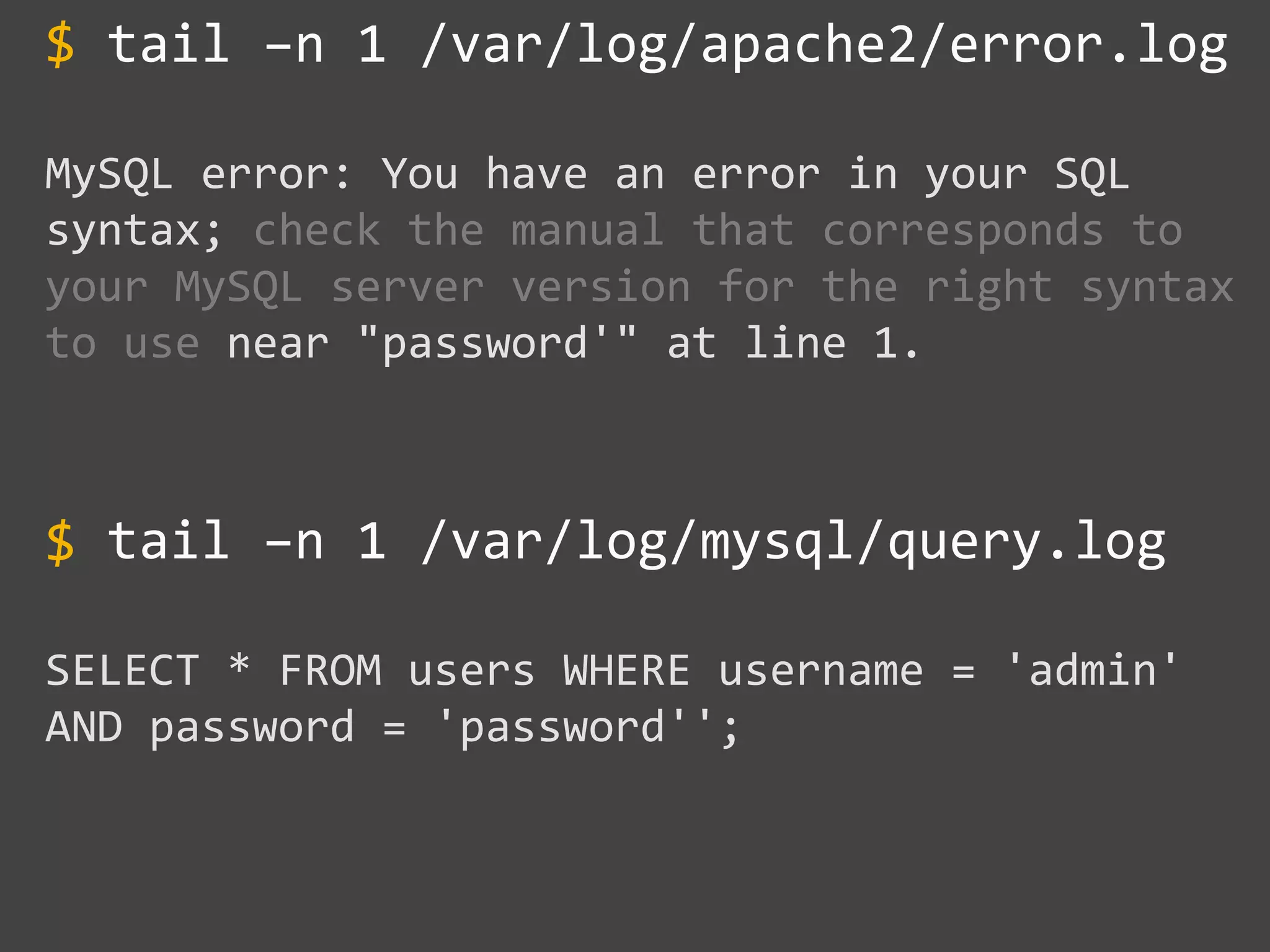 tail –n 1 /var/log/apache2/error.log
MySQL error: You have an error in your SQL
syntax; check the manual that corresponds to
your MySQL server version for the right syntax
to use near "password'" at line 1.
tail –n 1 /var/log/mysql/query.log
SELECT * FROM users WHERE username = 'admin'
AND password = 'password'';
$
~~
$
 