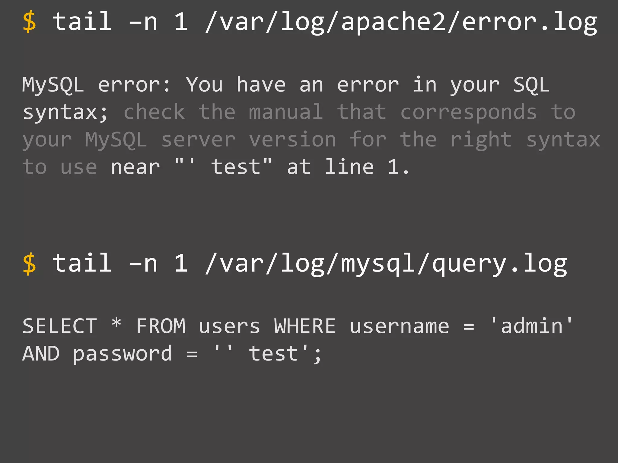 tail –n 1 /var/log/apache2/error.log
MySQL error: You have an error in your SQL
syntax; check the manual that corresponds to
your MySQL server version for the right syntax
to use near "' test" at line 1.
tail –n 1 /var/log/mysql/query.log
SELECT * FROM users WHERE username = 'admin'
AND password = '' test';
$
$
~~~~~~~~
 