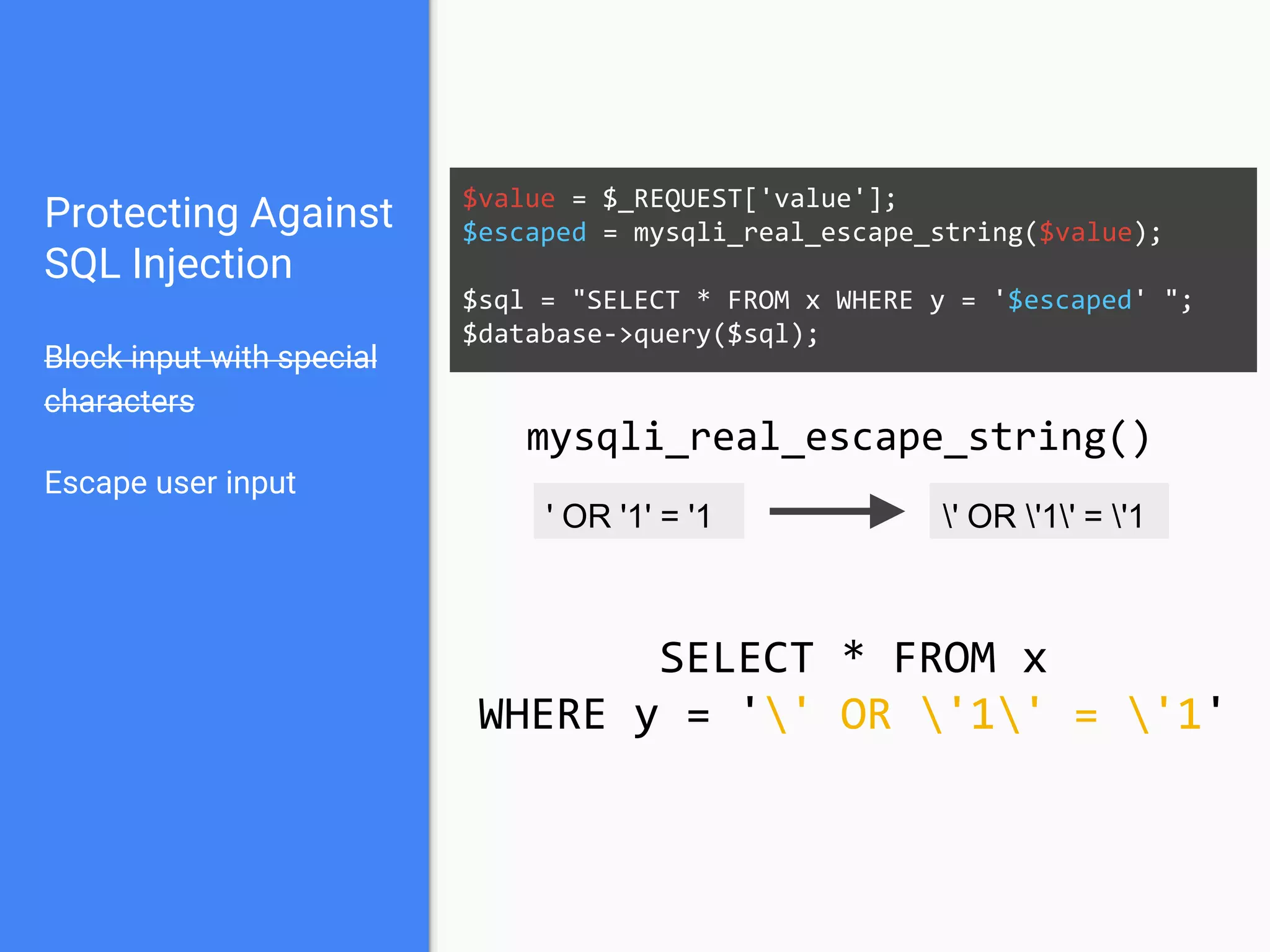 Protecting Against
SQL Injection
Block input with special
characters
Escape user input
$value = $_REQUEST['value'];
$escaped = mysqli_real_escape_string($value);
$sql = "SELECT * FROM x WHERE y = '$escaped' ";
$database->query($sql);
' OR '1' = '1 ' OR '1' = '1
mysqli_real_escape_string()
SELECT * FROM x
WHERE y = '' OR '1' = '1'
 
