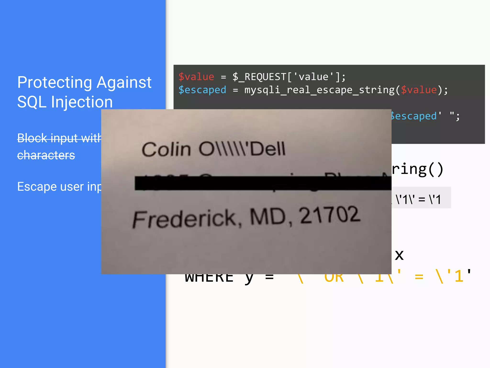 Protecting Against
SQL Injection
Block input with special
characters
Escape user input
Use prepared statements
$mysqli = new mysqli("localhost", "user", "pass", "db");
$q = $mysqli->prepare("SELECT * FROM x WHERE y = '?' ");
$q->bind_param(1, $_REQUEST['value']);
$q->execute();
Native PHP:
● mysqli
● pdo_mysql
Frameworks / Libraries:
● Doctrine
● Eloquent
● Zend_Db
 