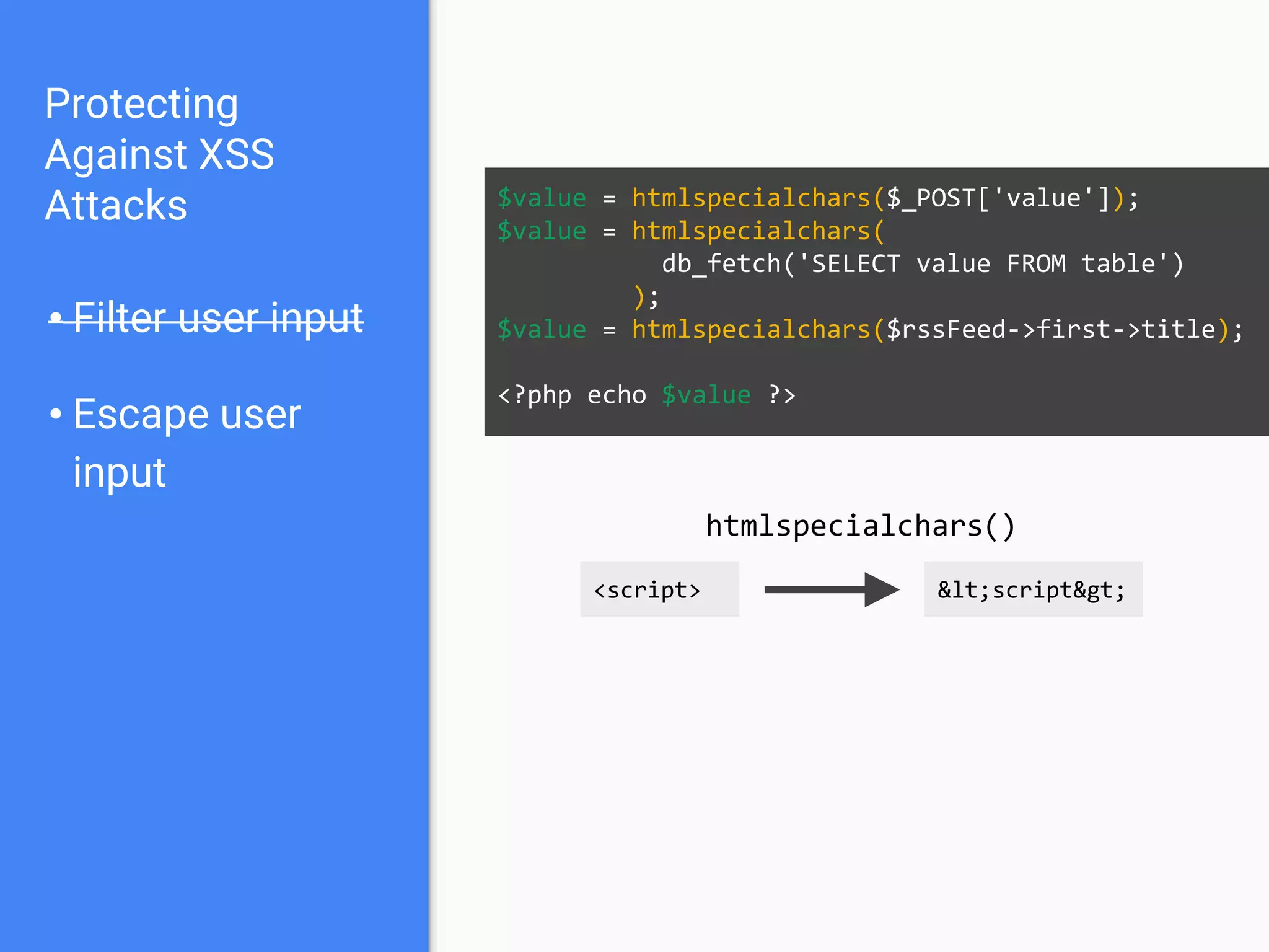 Protecting
Against XSS
Attacks
• Filter user input
• Escape user
input
• Escape output
$value = $_POST['value'];
$value = db_fetch('SELECT value FROM table');
$value = $rssFeed->first->title;
<?php echo htmlspecialchars($value) ?>
 