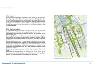 2.2 historie
     De verkaveling van het gebied is gebaseerd op de richting van de oorspronke-
     lijke ontginningsstructuur. Deze richting staat haaks op de Schie (oost-west) en
     volgt de ontwateringssloten van de eerste ontginningen. Vanaf begin 20e eeuw
     is het gebied langzamerhand vanuit het noorden naar het zuiden uitgebreid.
     Daarbij is de kavelgrootte in Schieoevers Noord veel grootschaliger van opzet
     (en wijkt daarmee sterk af) dan de kleinere en wat rommeliger kavelgrootte langs
     de Rotterdamseweg.


     2.3 Stad aan de Schie
     In de Ruimtelijke Structuurvisie Delft wordt ‘Stad aan de Schie’ als een sleute-
     lopgave benoemd. De Schie is een belangrijke drager voor heel Delft.
     De opgave binnen het gebied Schieoevers is vooral het verbeteren van de
     toegang tot de Schie.
     De westelijke Schieoever wordt hierin voorgesteld als openbaar verblijfsgebied

     binnenstad en buitengebied ruimtelijk en ecologisch met elkaar verbonden
     worden.
     De oostelijke Schieoever is nu in privaat eigendom. Deze leent zich voor trans-
     formatie naar openbare ruimte. Hierlangs kan dan een aaneengesloten wandel-
     route met een aantal groene verblijfsplekken ontstaan die bereikbaar zijn vanaf
     de Rotterdamseweg. Bij elke toekomstige ontwikkeling zal bekeken worden
     onder welke voorwaarden een strook van 6 meter openbare ruimte aan de kade
     ingericht kan worden.
     De verbindingen langs, op en over de Schie staan centraal in ‘Stad aan de
     Schie’.
     Belangrijke verkeersverbindingen en groenstructuren in het gebied zijn de
     Abtswoudseweg, de Kruithuisweg, de boulevards Schieweg en verlengde Engel-
     sestraat, de Rotterdamseweg, de Schiekade en de Tanthofdreef.


                                                                                        Groenstructuur langs Schie (RSVD, 2009)




Gebiedsvisie Schieoevers 2030                                                                                                     10
 