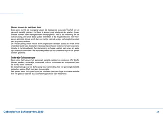 Wonen tussen de bedrijven door
     Deze zone vormt de overgang tussen de bestaande woonwijk Voorhof en het
     gemend stedelijk gebied. Het label is wonen voor studenten en starters boven
     diverse vormen van stadsgebonden bedrijvigheid. Het is de bedoeling dat de
     Vulcanusweg, die sinds deze update betrokken is bij de gebiedsvisie, een inten-
     siever gebruikte straat wordt dan nu, met de nadruk op een verhoogde intensiteit
     van langzaam verkeer.
     De Vulcanusweg moet nieuw leven ingeblazen worden zodat de straat weer
     onderdeel wordt van de stad en interessant wordt voor ondernemers en bewoners.
     Variatie in het straatbeeld, functiemenging en hoge kwaliteit van groen en water
     zijn daarvoor essentieel. Het spoorweglawaai zal op creatieve wijze in de gevels
     worden geweerd.

     Onderwijs-Cultuurcampus
     Deze zone ligt tussen het gemengd stedelijk gebied en onderwijs (TU Delft).
     Wonen, werken, onderwijs, onderzoek, cultuur, ontmoeten en ontspannen (aan
     de Schie) staan centraal.
     De Gelatinebrug over de Schie zorgt voor verbinding met het gemengd stedelijk
     gebied en station Delft zuid aan de overzijde.
     Het gebied leent zich goed voor het uitstralen van een hoge duurzame ambitie
     met het gebouw van de duurzaamste hogeschool van Nederland.




Gebiedsvisie Schieoevers 2030                                                           24
 