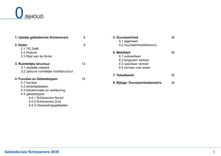 0      INHOUD



     1. Update gebiedsvisie Schieoevers           6   5. Duurzaamheid                   28
                                                          5.1 algemeen
     2. Kader                                     8       5.2 duurzaamheidsthema’s
         2.1 TIC Delft
         2.2 Historie                                 6. Mobiliteit                     30
         2.3 Stad aan de Schie                            6.1 autoverkeer
                                                          6.2 langzaam verkeer
     3. Ruimtelijke structuur                    12       6.3 openbaar vervoer
         3.1 stedelijk netwerk                            6.4 vervoer over water
         3.2 opbouw ruimtelijke hoofdstructuur
                                                      7. Totaalbeeld                    32
     4. Functies en Gebiedstypen                 16
         4.1 functies                                 8. Bijlage: Duurzaamheidsmatrix   34
         4.2 arbeidsplaatsen
         4.3 transformatie en verkleuring
         4.4 gebiedstypen
               4.4.1 Schieoevers Noord
               4.4.2 Schieoevers Zuid
               4.4.3 Uitwisselingsgebieden




Gebiedsvisie Schieoevers 2030                                                                4
 