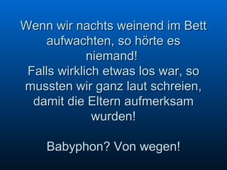 Wenn wir nachts weinend im Bett aufwachten, so hörte es niemand!  Falls wirklich etwas los war, so mussten wir ganz laut schreien, damit die Eltern aufmerksam wurden! Babyphon? Von wegen! 