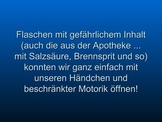Flaschen mit gefährlichem Inhalt (auch die aus der Apotheke ... mit Salzsäure, Brennsprit und so) konnten wir ganz einfach mit unseren Händchen und beschränkter Motorik öffnen! 