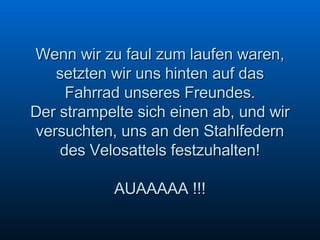 Wenn wir zu faul zum laufen waren, setzten wir uns hinten auf das Fahrrad unseres Freundes. Der strampelte sich einen ab, und wir versuchten, uns an den Stahlfedern des Velosattels festzuhalten! AUAAAAA !!! 