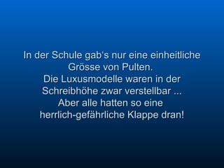 In der Schule gab‘s nur eine einheitliche Grösse von Pulten.  Die Luxusmodelle waren in der Schreibhöhe zwar verstellbar ... Aber alle hatten so eine  herrlich-gefährliche Klappe dran! 