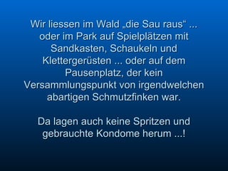 Wir liessen im Wald „die Sau raus“ ... oder im Park auf Spielplätzen mit Sandkasten, Schaukeln und Klettergerüsten ... oder auf dem Pausenplatz, der kein Versammlungspunkt von irgendwelchen abartigen Schmutzfinken war. Da lagen auch keine Spritzen und gebrauchte Kondome herum ...!   