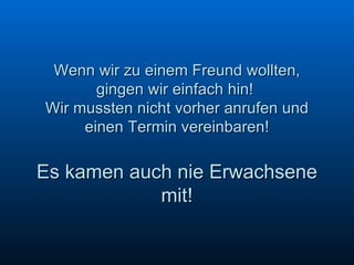 Wenn wir zu einem Freund wollten, gingen wir einfach hin!  Wir mussten nicht vorher anrufen und einen Termin vereinbaren!   Es kamen auch nie Erwachsene mit! 