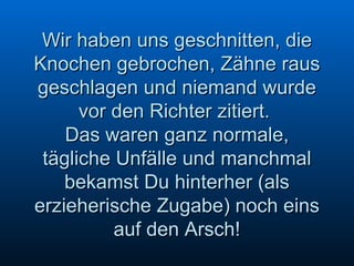 Wir haben uns geschnitten, die Knochen gebrochen, Zähne raus geschlagen und niemand wurde vor den Richter zitiert.  Das waren ganz normale, tägliche Unfälle und manchmal bekamst Du hinterher (als erzieherische Zugabe) noch eins auf den Arsch! 