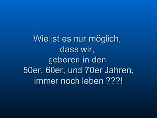 Wie ist es nur möglich,  dass wir,  geboren in den  50er, 60er, und 70er Jahren,  immer noch leben ???! 