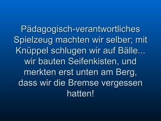 Pädagogisch-verantwortliches Spielzeug machten wir selber; mit Knüppel schlugen wir auf Bälle... wir bauten Seifenkisten, und merkten erst unten am Berg, dass wir die Bremse vergessen hatten! 