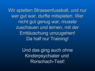 Wir spielten Strassenfussball, und nur wer gut war, durfte mitspielen. Wer nicht gut genug war, musste zuschauen und lernen, mit der Enttäuschung umzugehen! Da half nur Training! Und das ging auch ohne Kinderpsychiater und  Rorschach-Test! 