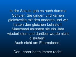 In der Schule gab es auch dumme Schüler. Sie gingen und kamen gleichzeitig mit den anderen und wir hatten den gleichen Lehrstoff. Manchmal mussten sie ein Jahr wiederholen und darüber wurde nicht diskutiert.  Auch nicht am Elternabend.  Der Lehrer hatte immer recht! 