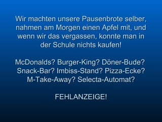 Wir machten unsere Pausenbrote selber, nahmen am Morgen einen Apfel mit, und wenn wir das vergassen, konnte man in der Schule nichts kaufen! McDonalds? Burger-King? Döner-Bude?  Snack-Bar? Imbiss-Stand? Pizza-Ecke? M-Take-Away? Selecta-Automat? FEHLANZEIGE!   