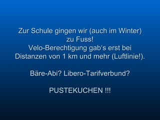 Zur Schule gingen wir (auch im Winter) zu Fuss! Velo-Berechtigung gab‘s erst bei Distanzen von 1 km und mehr (Luftlinie!). Bäre-Abi? Libero-Tarifverbund? PUSTEKUCHEN !!! 