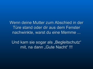 Wenn deine Mutter zum Abschied in der Türe stand oder dir aus dem Fenster nachwinkte, warst du eine Memme ... Und kam sie sogar als „Begleitschutz“ mit, na dann „Gute Nacht“ !!! 