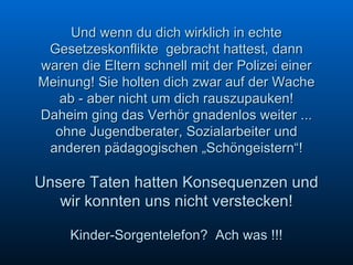 Und wenn du dich wirklich in echte Gesetzeskonflikte  gebracht hattest, dann waren die Eltern schnell mit der Polizei einer Meinung! Sie holten dich zwar auf der Wache ab - aber nicht um dich rauszupauken! Daheim ging das Verhör gnadenlos weiter ... ohne Jugendberater, Sozialarbeiter und anderen pädagogischen „Schöngeistern“! Unsere Taten hatten Konsequenzen und wir konnten uns nicht verstecken! Kinder-Sorgentelefon?  Ach was !!! 
