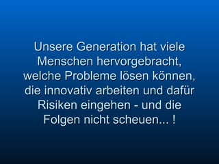 Unsere Generation hat viele Menschen hervorgebracht, welche Probleme lösen können, die innovativ arbeiten und dafür Risiken eingehen - und die Folgen nicht scheuen... ! 