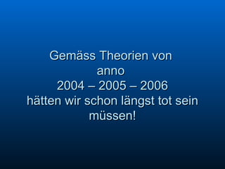 Gemäss Theorien von  anno  2004 – 2005 – 2006 hätten wir schon längst tot sein müssen! 
