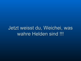 Jetzt weisst du, Weichei, was wahre Helden sind !!! 