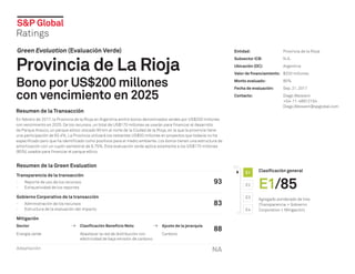 Green Evaluation (Evaluación Verde)
Provincia de La Rioja
Bono por US$200 millones
con vencimiento en 2025
Resumen de la Transacción
En febrero de 2017, la Provincia de la Rioja en Argentina emitió bonos denominados verdes por US$200 millones
con vencimiento en 2025. De los recursos, un total de US$170 millones se usarán para financiar el desarrollo
de Parque Arauco, un parque eólico ubicado 90 km al norte de la Ciudad de la Rioja, en la que la provincia tiene
una participación de 83.4%. La Provincia utilizará los restantes US$30 millones en proyectos que todavía no ha
especificado pero que ha identificado como positivos para el medio ambiente. Los bonos tienen una estructura de
amortización con un cupón semestral de 9.75%. Esta evaluación verde aplica solamente a los US$170 millones
(85%) usados para financiar el parque eólico.
Clasificación general
E1/85
Agregado ponderado de tres
(Transparencia + Gobierno
Corporativo + Mitigación)
E1
E2
E3
E4
0
100
Entidad:	 Provincia de la Rioja
Subsector ICB:	 N.A.
Ubicación (OC):	 Argentina
Valor de financiamiento:	 $200 millones
Monto evaluado:	 85%
Fecha de evaluación:	 Sep. 21, 2017
Contacto:	 Diego Weisvein
	+54-11-48912154
	Diego.Weisvein@spglobal.com
Resumen de la Green Evaluation
Transparencia de la transacción
-
- Reporte de uso de los recursos
-
- Exhaustividad de los reportes
93
Gobierno Corporativo de la transacción
-
- Administración de los recursos
-
- Estructura de la evaluación del impacto
83
Mitigación
88
Sector Clasificación Beneficio Neto Ajuste de la jerarquía
Energía verde Abastecer la red de distribución con
electricidad de baja emisión de carbono
Carbono
Adaptación NA
 