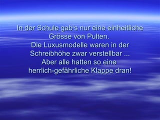 In der Schule gab‘s nur eine einheitliche Grösse von Pulten.  Die Luxusmodelle waren in der Schreibhöhe zwar verstellbar ... Aber alle hatten so eine  herrlich-gefährliche Klappe dran! 