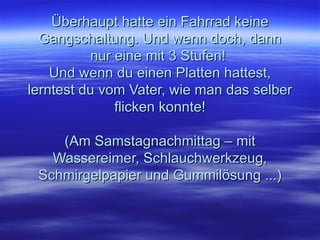 Überhaupt hatte ein Fahrrad keine Gangschaltung. Und wenn doch, dann nur eine mit 3 Stufen!  Und wenn du einen Platten hattest, lerntest du vom Vater, wie man das selber flicken konnte! (Am Samstagnachmittag – mit Wassereimer, Schlauchwerkzeug, Schmirgelpapier und Gummilösung ...) 