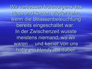 Wir verliessen frühmorgens das Haus und kamen wieder heim, wenn die Strassenbeleuchtung bereits eingeschaltet war.  In der Zwischenzeit wusste meistens niemand, wo wir waren ... und keiner von uns hatte ein Handy mit dabei! 