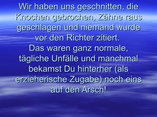 Wir haben uns geschnitten, die Knochen gebrochen, Zähne raus geschlagen und niemand wurde vor den Richter zitiert.  Das waren ganz normale, tägliche Unfälle und manchmal bekamst Du hinterher (als erzieherische Zugabe) noch eins auf den Arsch! 