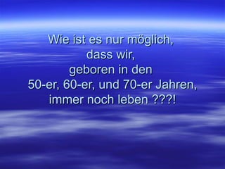 Wie ist es nur möglich,  dass wir,  geboren in den  50-er, 60-er, und 70-er Jahren, i mmer noch leben ???! 