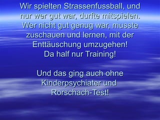 Wir spielten Strassenfussball, und nur wer gut war, durfte mitspielen. Wer nicht gut genug war, musste zuschauen und lernen, mit der Enttäuschung umzugehen! Da half nur Training! Und das ging auch ohne Kinderpsychiater und  Rorschach-Test! 