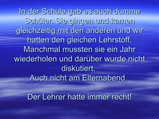 In der Schule gab es auch dumme Schüler. Sie gingen und kamen gleichzeitig mit den anderen und wir hatten den gleichen Lehrstoff. Manchmal mussten sie ein Jahr wiederholen und darüber wurde nicht diskutiert.  Auch nicht am Elternabend.  Der Lehrer hatte immer recht! 