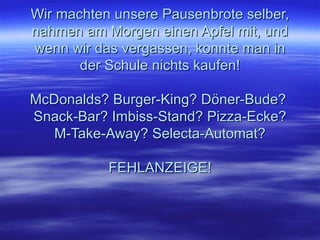 Wir machten unsere Pausenbrote selber, nahmen am Morgen einen Apfel mit, und wenn wir das vergassen, konnte man in der Schule nichts kaufen! McDonalds? Burger-King? Döner-Bude?  Snack-Bar? Imbiss-Stand? Pizza-Ecke? M-Take-Away? Selecta-Automat? FEHLANZEIGE!   