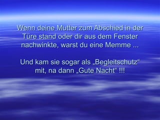 Wenn deine Mutter zum Abschied in der Türe stand oder dir aus dem Fenster nachwinkte, warst du eine Memme ... Und kam sie sogar als „Begleitschutz“ mit, na dann „Gute Nacht“ !!! 