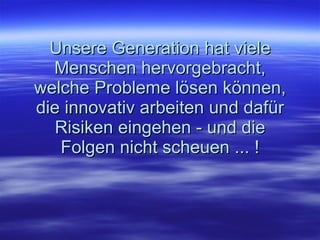 Unsere Generation hat viele Menschen hervorgebracht, welche Probleme lösen können, die innovativ arbeiten und dafür Risiken eingehen - und die Folgen nicht scheuen ... ! 