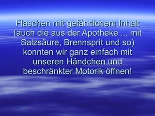 Flaschen mit gefährlichem Inhalt (auch die aus der Apotheke ... mit Salzsäure, Brennsprit und so) konnten wir ganz einfach mit unseren Händchen und beschränkter Motorik öffnen! 