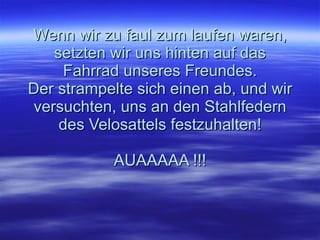 Wenn wir zu faul zum laufen waren, setzten wir uns hinten auf das Fahrrad unseres Freundes. Der strampelte sich einen ab, und wir versuchten, uns an den Stahlfedern des Velosattels festzuhalten! AUAAAAA !!! 