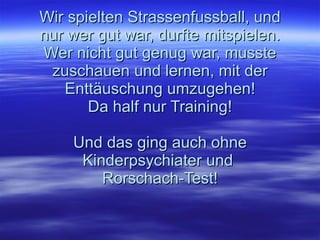 Wir spielten Strassenfussball, und nur wer gut war, durfte mitspielen. Wer nicht gut genug war, musste zuschauen und lernen, mit der Enttäuschung umzugehen! Da half nur Training! Und das ging auch ohne Kinderpsychiater und  Rorschach-Test! 