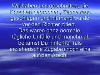 Wir haben uns geschnitten, die Knochen gebrochen, Zähne raus geschlagen und niemand wurde vor den Richter zitiert.  Das waren ganz normale, tägliche Unfälle und manchmal bekamst Du hinterher (als erzieherische Zugabe) noch eins auf den Arsch! 