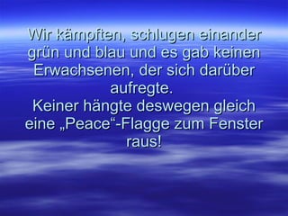 Wir kämpften, schlugen einander grün und blau und es gab keinen Erwachsenen, der sich darüber aufregte.  Keiner hängte deswegen gleich eine „Peace“-Flagge zum Fenster raus! 