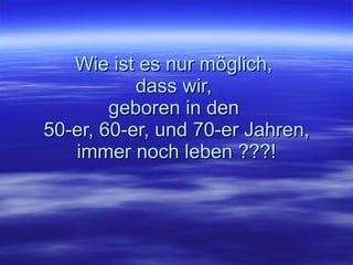 Wie ist es nur möglich,  dass wir,  geboren in den  50-er, 60-er, und 70-er Jahren, i mmer noch leben ???! 