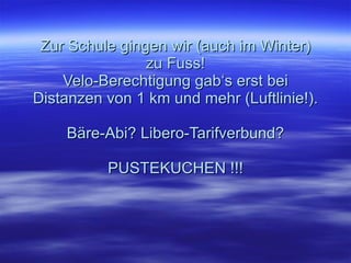 Zur Schule gingen wir (auch im Winter) zu Fuss! Velo-Berechtigung gab‘s erst bei Distanzen von 1 km und mehr (Luftlinie!). Bäre-Abi? Libero-Tarifverbund? PUSTEKUCHEN !!! 